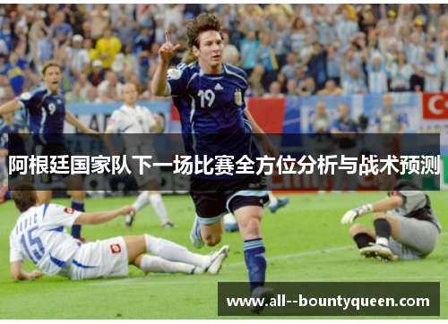 阿根廷国家队下一场比赛全方位分析与战术预测 阿根廷国家队下一场比赛全方位分析与战术预测