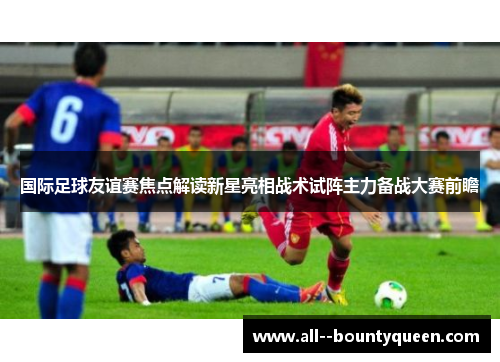 国际足球友谊赛焦点解读新星亮相战术试阵主力备战大赛前瞻