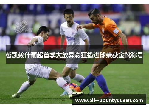 哲凯赖什葡超首季大放异彩狂揽进球荣获金靴称号 哲凯赖什葡超首季大放异彩狂揽进球荣获金靴称号