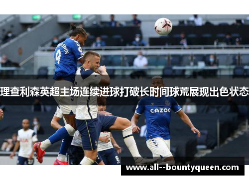 理查利森英超主场连续进球打破长时间球荒展现出色状态 理查利森英超主场连续进球打破长时间球荒展现出色状态